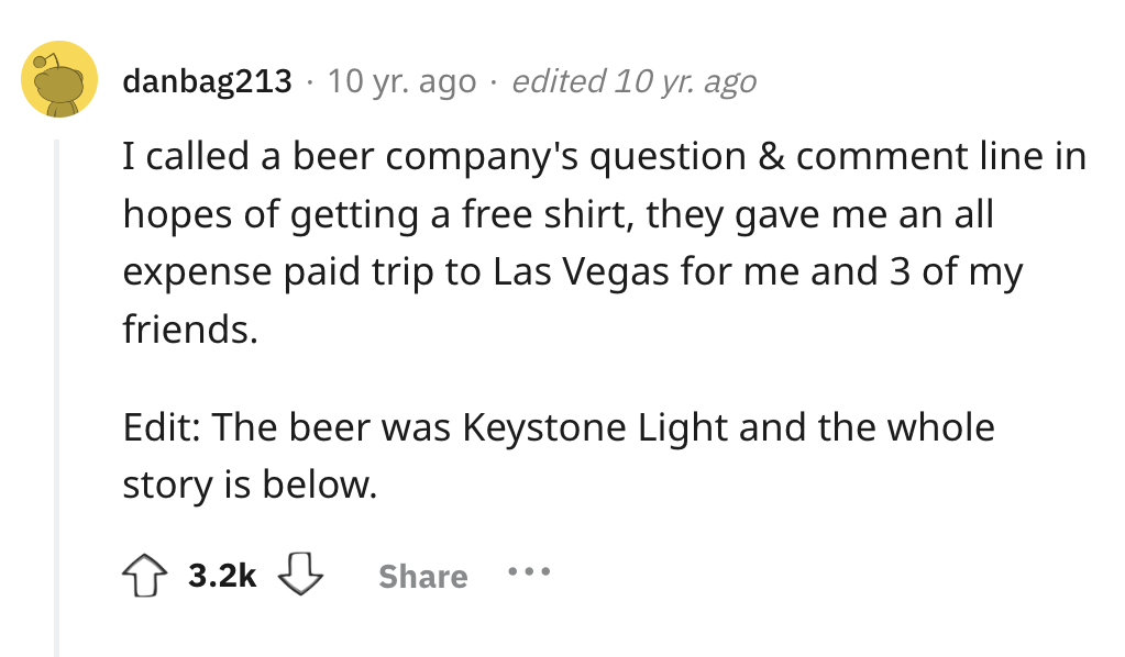 screenshot - danbag213 10 yr. ago edited 10 yr. ago I called a beer company's question & comment line in hopes of getting a free shirt, they gave me an all expense paid trip to Las Vegas for me and 3 of my friends. Edit The beer was Keystone Light and the